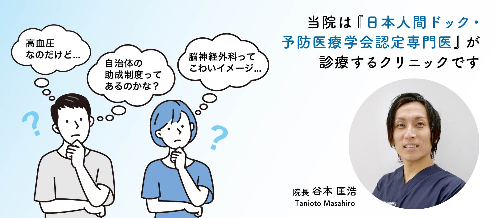 当院は『日本人間ドック・予防医療学会認定専門医』が診療するクリニックです 高血圧なのだけど... 自治体の助成制度ってあるのかな? 脳神経外科ってこわいイメージ... 院長 谷本 匡浩 Tanioto Masahiro