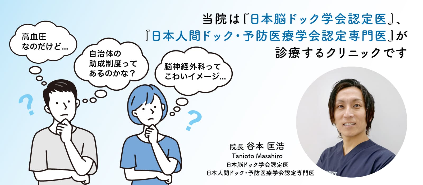 当院は『日本脳ドック学会認定医』、『日本人間ドック・予防医療学会認定専門医』が診療するクリニックです 高血圧なのだけど... 自治体の助成制度ってあるのかな？ 脳神経外科ってこわいイメージ... 院長　谷本 匡浩　Tanioto Masahiro 日本脳ドック学会認定医 日本人間ドック・予防医療学会認定専門医